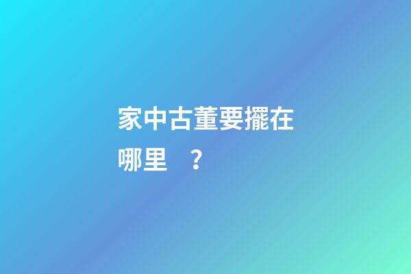 家中古董要擺在哪里？